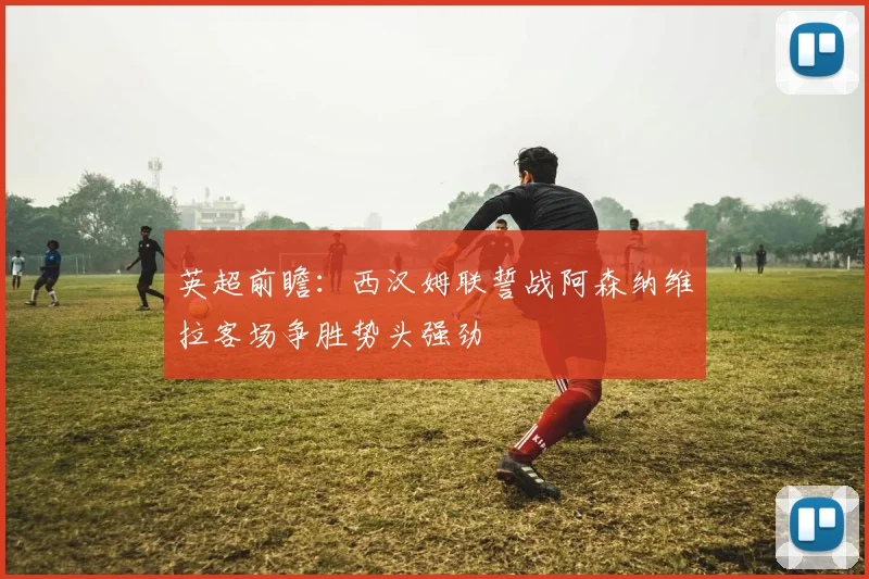 英超前瞻：西汉姆联誓战阿森纳维拉客场争胜势头强劲
