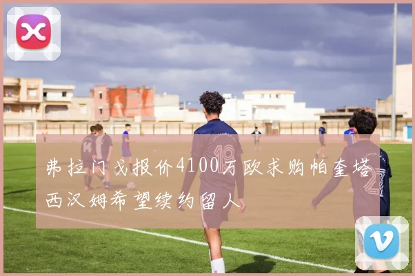 弗拉门戈报价4100万欧求购帕奎塔西汉姆希望续约留人