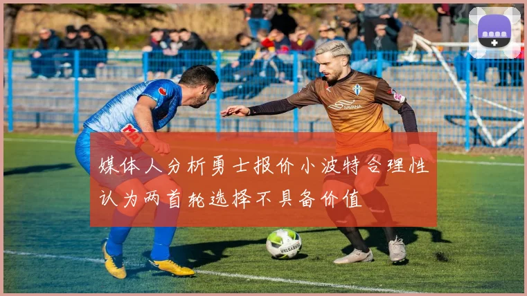媒体人分析勇士报价小波特合理性认为两首轮选择不具备价值