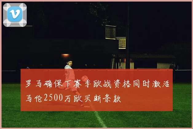 罗马确保下赛季欧战资格同时激活马伦2500万欧买断条款