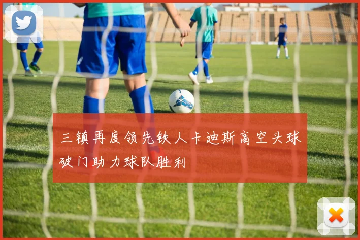 三镇再度领先铁人卡迪斯高空头球破门助力球队胜利