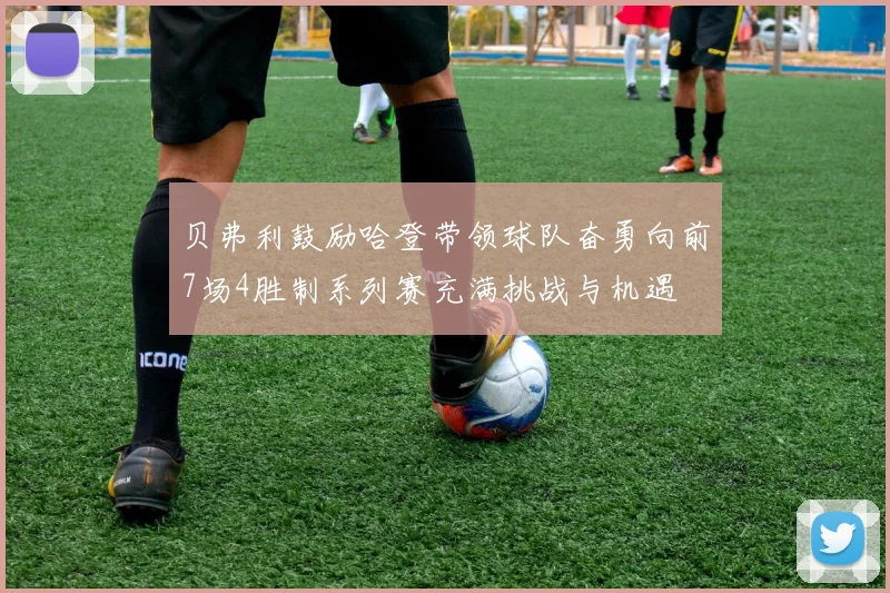 贝弗利鼓励哈登带领球队奋勇向前7场4胜制系列赛充满挑战与机遇