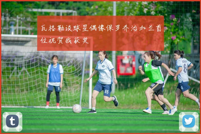 瓦格勒谈球星偶像保罗乔治加兰首位祝贺我获奖