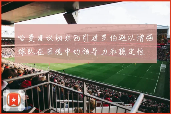 哈曼建议切尔西引进罗伯逊以增强球队在困境中的领导力和稳定性