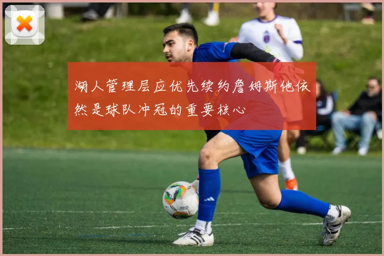 湖人管理层应优先续约詹姆斯他依然是球队冲冠的重要核心