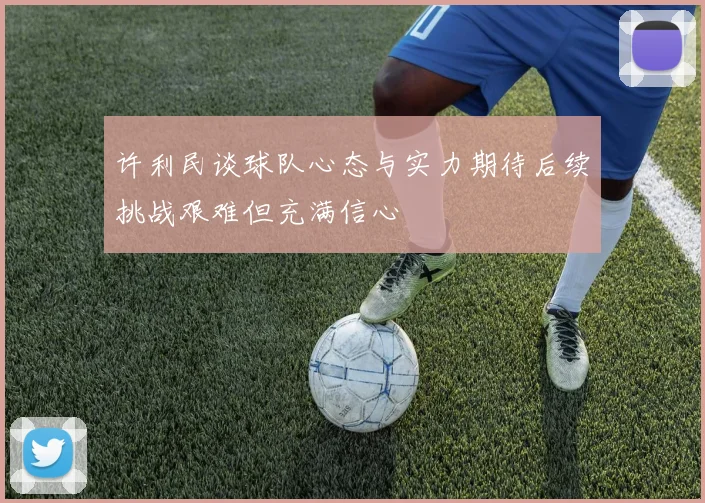 许利民谈球队心态与实力期待后续挑战艰难但充满信心