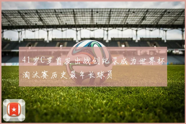 41岁C罗首发出战创纪录成为世界杯淘汰赛历史最年长球员