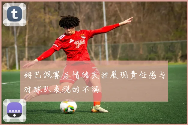 姆巴佩赛后情绪失控展现责任感与对球队表现的不满