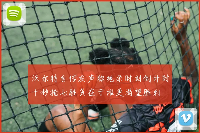 沃尔特自信发声称绝杀时刻倒计时十秒抢七胜负在于谁更渴望胜利