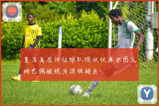 皇马高层评估球队现状仅库尔图瓦姆巴佩被视为顶级超巨
