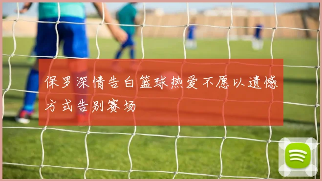 保罗深情告白篮球热爱不愿以遗憾方式告别赛场