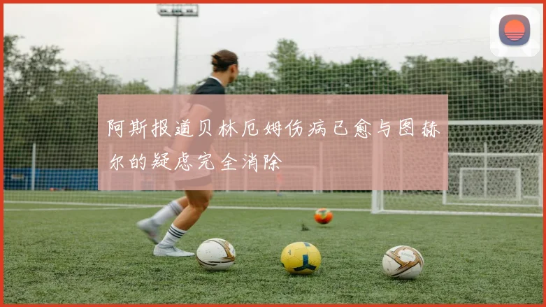 阿斯报道贝林厄姆伤病已愈与图赫尔的疑虑完全消除