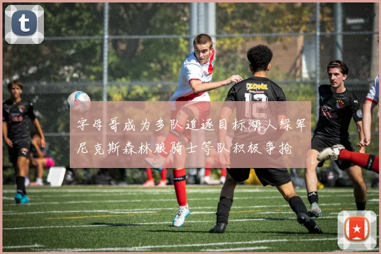 字母哥成为多队追逐目标湖人绿军尼克斯森林狼骑士等队积极争抢