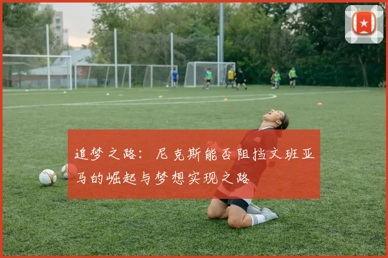 追梦之路：尼克斯能否阻挡文班亚马的崛起与梦想实现之路
