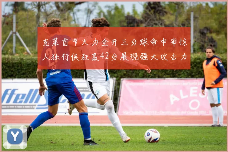 克莱首节火力全开三分球命中率惊人独行侠狂轰42分展现强大攻击力